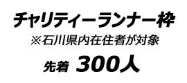 チャリティーランナー枠 ※石川県内在住者が対象　先着300人