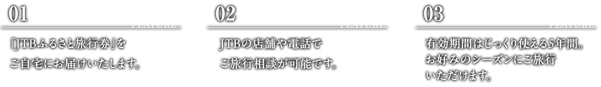 FEATURE 01:「JTBふるさと旅行券」をご自宅にお届けいたします。 FEATURE 02:JTBの店舗や電話でご旅行相談が可能です。 FEATURE 03:有効期限はじっくり使える5年間。お好みのシーズンにご旅行いただけます。