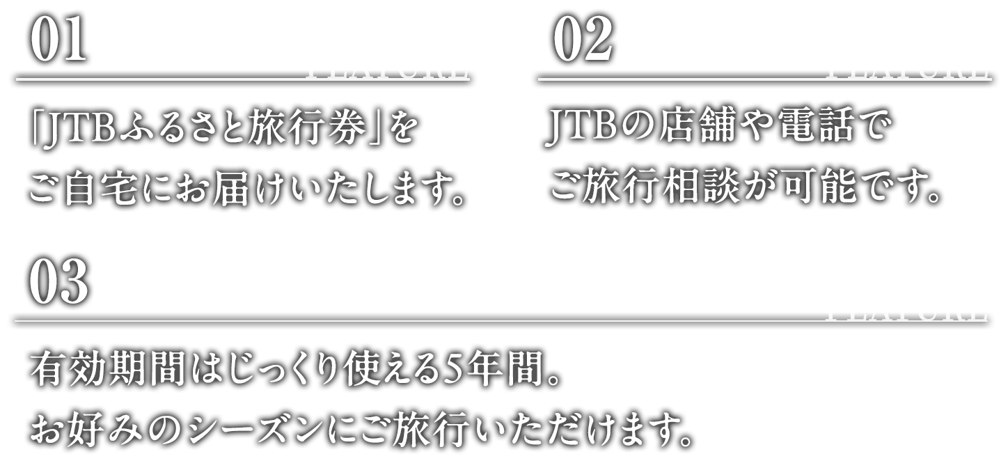 FEATURE 01:「JTBふるさと旅行券」をご自宅にお届けいたします。 FEATURE 02:JTBの店舗や電話でご旅行相談が可能です。 FEATURE 03:有効期限はじっくり使える5年間。お好みのシーズンにご旅行いただけます。